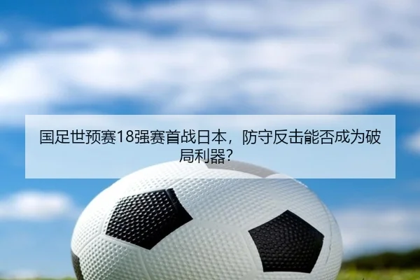 国足世预赛18强赛首战日本，防守反击能否成为破局利器？