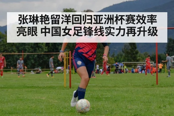 张琳艳留洋回归亚洲杯赛效率亮眼 中国女足锋线实力再升级